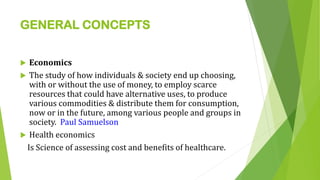 GENERAL CONCEPTS
 Economics
 The study of how individuals & society end up choosing,
with or without the use of money, to employ scarce
resources that could have alternative uses, to produce
various commodities & distribute them for consumption,
now or in the future, among various people and groups in
society. Paul Samuelson
 Health economics
Is Science of assessing cost and benefits of healthcare.
 