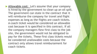  Allowable cost: Let's assume that your company
is hired by the government to clean up an oil spill.
The government can state in the contract that it
will reimburse the company for travel and flight
expenses as long as the flights are coach tickets.
A coach ticket would be considered an allowable
cost because it is specified in this contract. If all
the company managers flew first class to the job
site, the government would not be obligated to
pay for the tickets. These first class tickets would
be considered unallowable costs because the
contract only allows travel reimbursement for
coach tickets.
 