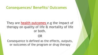 Consequences/ Benefits/ Outcomes
They are health outcomes e.g the impact of
therapy on quality of life & mortality of life
or both.
OR
Consequence is defined as the effects, outputs,
or outcomes of the program or drug therapy
 