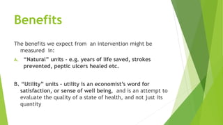 Benefits
The benefits we expect from an intervention might be
measured in:
A. “Natural” units - e.g. years of life saved, strokes
prevented, peptic ulcers healed etc.
B. “Utility” units - utility is an economist’s word for
satisfaction, or sense of well being, and is an attempt to
evaluate the quality of a state of health, and not just its
quantity
 