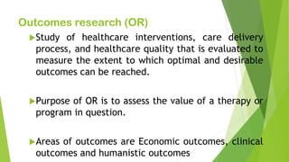 Outcomes research (OR)
Study of healthcare interventions, care delivery
process, and healthcare quality that is evaluated to
measure the extent to which optimal and desirable
outcomes can be reached.
Purpose of OR is to assess the value of a therapy or
program in question.
Areas of outcomes are Economic outcomes, clinical
outcomes and humanistic outcomes
 