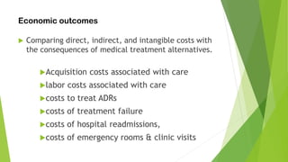Economic outcomes
 Comparing direct, indirect, and intangible costs with
the consequences of medical treatment alternatives.
Acquisition costs associated with care
labor costs associated with care
costs to treat ADRs
costs of treatment failure
costs of hospital readmissions,
costs of emergency rooms & clinic visits
 