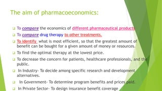 The aim of pharmacoeconomics:
 To compare the economics of different pharmaceutical products
 To compare drug therapy to other treatments.
 To identify what is most efficient, so that the greatest amount of
benefit can be bought for a given amount of money or resources.
 To find the optimal therapy at the lowest price.
 To decrease the concern for patients, healthcare professionals, and the
public.
 In Industry- To decide among specific research and development
alternatives.
 In Government- To determine program benefits and prices paid.
 In Private Sector- To design insurance benefit coverage
 