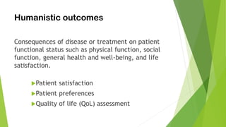 Humanistic outcomes
Consequences of disease or treatment on patient
functional status such as physical function, social
function, general health and well-being, and life
satisfaction.
Patient satisfaction
Patient preferences
Quality of life (QoL) assessment
 
