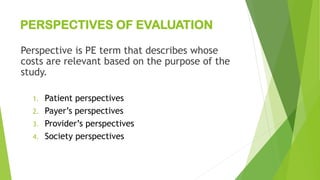 PERSPECTIVES OF EVALUATION
Perspective is PE term that describes whose
costs are relevant based on the purpose of the
study.
1. Patient perspectives
2. Payer’s perspectives
3. Provider’s perspectives
4. Society perspectives
 