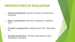 PERSPECTIVES OF EVALUATION
1. Patient perspectives- portion of costs not covered by
Insurance
2. Payer’s perspective- Insurance companies, employer,
Govt.
3. Provider’s perspectives- Hospital Govt./Pvt. Physicians
etc.
4. Societal perspectives- all direct and indirect costs,
morbidity & mortality
 