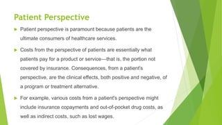 Patient Perspective
 Patient perspective is paramount because patients are the
ultimate consumers of healthcare services.
 Costs from the perspective of patients are essentially what
patients pay for a product or service—that is, the portion not
covered by insurance. Consequences, from a patient's
perspective, are the clinical effects, both positive and negative, of
a program or treatment alternative.
 For example, various costs from a patient's perspective might
include insurance copayments and out-of-pocket drug costs, as
well as indirect costs, such as lost wages.
 