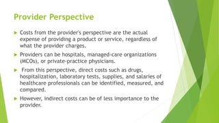 Provider Perspective
 Costs from the provider's perspective are the actual
expense of providing a product or service, regardless of
what the provider charges.
 Providers can be hospitals, managed-care organizations
(MCOs), or private-practice physicians.
 From this perspective, direct costs such as drugs,
hospitalization, laboratory tests, supplies, and salaries of
healthcare professionals can be identified, measured, and
compared.
 However, indirect costs can be of less importance to the
provider.
 