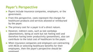 Payer’s Perspective
 Payers include insurance companies, employers, or the
government.
 From this perspective, costs represent the charges for
healthcare products and services allowed or reimbursed
by the payer.
 The primary cost for a payer is of a direct nature.
 However, indirect costs, such as lost workdays
(absenteeism), being at work but not feeling well and
therefore having lower productivity (presentism), also can
contribute to the total cost of healthcare to the payer.
 When insurance companies and employers are contracting
with MCOs or selecting healthcare benefits for their
employees, then the payer's perspective should be
 