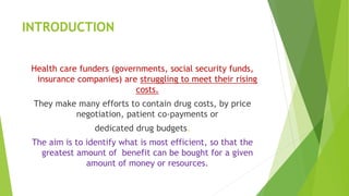 INTRODUCTION
Health care funders (governments, social security funds,
insurance companies) are struggling to meet their rising
costs.
They make many efforts to contain drug costs, by price
negotiation, patient co-payments or
dedicated drug budgets.
The aim is to identify what is most efficient, so that the
greatest amount of benefit can be bought for a given
amount of money or resources.
 