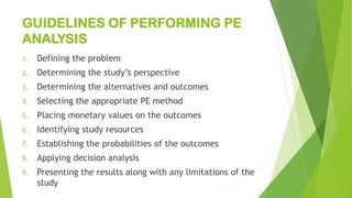 GUIDELINES OF PERFORMING PE
ANALYSIS
1. Defining the problem
2. Determining the study’s perspective
3. Determining the alternatives and outcomes
4. Selecting the appropriate PE method
5. Placing monetary values on the outcomes
6. Identifying study resources
7. Establishing the probabilities of the outcomes
8. Applying decision analysis
9. Presenting the results along with any limitations of the
study
 