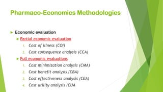 Pharmaco-Economics Methodologies
 Economic evaluation
 Partial economic evaluation
1. Cost of illness (COI)
2. Cost consequence analysis (CCA)
 Full economic evaluations
1. Cost minimization analysis (CMA)
2. Cost benefit analysis (CBA)
3. Cost effectiveness analysis (CEA)
4. Cost utility analysis (CUA
 
