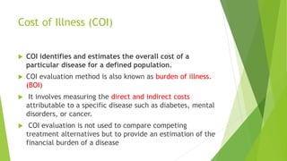 Cost of Illness (COI)
 COI identifies and estimates the overall cost of a
particular disease for a defined population.
 COI evaluation method is also known as burden of illness.
(BOI)
 It involves measuring the direct and indirect costs
attributable to a specific disease such as diabetes, mental
disorders, or cancer.
 COI evaluation is not used to compare competing
treatment alternatives but to provide an estimation of the
financial burden of a disease
 