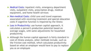  Medical Costs: inpatient visits, emergency department
visits, outpatient visits, prescription drugs, medical
equipment, and home health services
 Non-medical Costs: child care and travel expenses
associated with receiving treatment and special education
costs if cognitive function is impaired by the illness
 Loss in Productivity: use human capital approach, it
calculates a person’s production potential based on
average wages, with some adjustments for household
productivity.
 Although the human capital approach is fairly standard in
cost-of-illness analysis, other methods include, such as
the friction cost method, which calculates productivity
based on what an employer would have to pay to replace
you as an employee
 