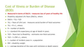 Cost of Illness or Burden of Disease
(BOD)
 Measured in terms of DALYs – measures loss of years of healthy life
 Disability adjusted Life Years (DALYs), where
 DALYs = YLL+ YLD
 YLL = Years of Life Lost – measures social burden of fatal outcomes –
 YLL = N x L, where:
 N = number of deaths
 L = standard life expectancy at age of death in years
 YLD = Years lost to Disability – estimates non-fatal outcomes
 YLD = I x DW x L, where:
 I = number of incident cases in a population
 DW = disability weight
 L = average duration of the case until remission or death (years)
 