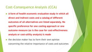 Cost-Consequence Analysis (CCA)
 A form of health economic evaluation study in which all
direct and indirect costs and a catalog of different
outcomes of all alternatives are listed separately. No
specific preference for one costing approach or one
outcome measure (as is the case for cost‐effectiveness
analysis or cost-utility analysis) is made
 the decision maker has to form their own opinion
concerning the relative importance of costs and outcomes
 