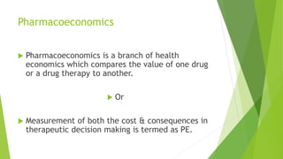 Pharmacoeconomics
 Pharmacoeconomics is a branch of health
economics which compares the value of one drug
or a drug therapy to another.
 Or
 Measurement of both the cost & consequences in
therapeutic decision making is termed as PE.
 