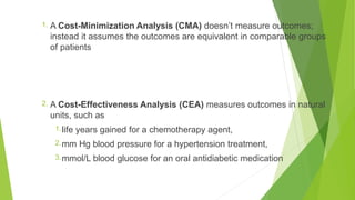 1. A Cost-Minimization Analysis (CMA) doesn’t measure outcomes;
instead it assumes the outcomes are equivalent in comparable groups
of patients
2. A Cost-Effectiveness Analysis (CEA) measures outcomes in natural
units, such as
1.life years gained for a chemotherapy agent,
2.mm Hg blood pressure for a hypertension treatment,
3.mmol/L blood glucose for an oral antidiabetic medication
 