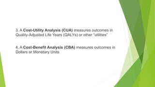 3. A Cost-Utility Analysis (CUA) measures outcomes in
Quality-Adjusted Life Years (QALYs) or other “utilities”
4. A Cost-Benefit Analysis (CBA) measures outcomes in
Dollars or Monetary Units
 