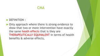 CMA
 DEFINITION :
 Only approach where there is strong evidence to
show that two or more intervention have exactly
the same heath effects that is they are
THERAPEUTICALLY EQUIVALENT in terms of health
benefits & adverse effects,
 