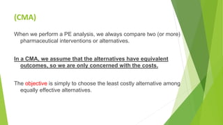 (CMA)
When we perform a PE analysis, we always compare two (or more)
pharmaceutical interventions or alternatives.
In a CMA, we assume that the alternatives have equivalent
outcomes, so we are only concerned with the costs.
The objective is simply to choose the least costly alternative among
equally effective alternatives.
 