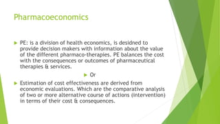 Pharmacoeconomics
 PE: is a division of health economics, is desidned to
provide decision makers with information about the value
of the different pharmaco-therapies. PE balances the cost
with the consequences or outcomes of pharmaceutical
therapies & services.
 Or
 Estimation of cost effectiveness are derived from
economic evaluations. Which are the comparative analysis
of two or more alternative course of actions (intervention)
in terms of their cost & consequences.
 