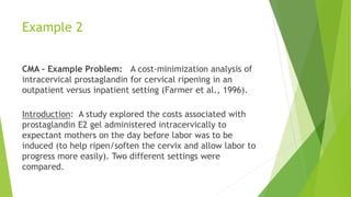 Example 2
CMA – Example Problem: A cost-minimization analysis of
intracervical prostaglandin for cervical ripening in an
outpatient versus inpatient setting (Farmer et al., 1996).
Introduction: A study explored the costs associated with
prostaglandin E2 gel administered intracervically to
expectant mothers on the day before labor was to be
induced (to help ripen/soften the cervix and allow labor to
progress more easily). Two different settings were
compared.
 