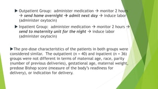  Outpatient Group: administer medication  monitor 2 hours
 send home overnight  admit next day  induce labor
(administer oxytocin)
 Inpatient Group: administer medication  monitor 2 hours 
send to maternity unit for the night  induce labor
(administer oxytocin)
The pre-dose characteristics of the patients in both groups were
considered similar. The outpatient (n = 40) and inpatient (n = 36)
groups were not different in terms of maternal age, race, parity
(number of previous deliveries), gestational age, maternal weight,
predose Bishop score (measure of the body’s readiness for
delivery), or indication for delivery.
 