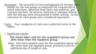 Outcomes: The outcomes of the prostaglandin E2 therapy were
similar for the two groups as measured the frequencies of
failed inductions, abnormal fetal heart rate patterns, and
cesarean sections. No adverse maternal or neonatal effects
with the therapy were encountered in either setting. So the
outcomes for each group were considered equivalent.
Costs: Four categories of costs were collected (refer to the
table).
 Significant results:
The mean labor cost for the outpatient group was
36% lower than the inpatient group.
Mean And mean hospital costs for the outpatient group was
24% lower than the inpatient group, primarily to do an
additional day of length of stay.
 