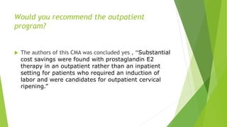 Would you recommend the outpatient
program?
 The authors of this CMA was concluded yes , “Substantial
cost savings were found with prostaglandin E2
therapy in an outpatient rather than an inpatient
setting for patients who required an induction of
labor and were candidates for outpatient cervical
ripening.”
 