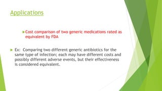 Applications
Cost comparison of two generic medications rated as
equivalent by FDA
 Ex: Comparing two different generic antibiotics for the
same type of infection; each may have different costs and
possibly different adverse events, but their effectiveness
is considered equivalent.
 