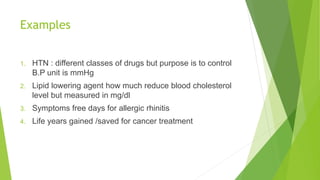 Examples
1. HTN : different classes of drugs but purpose is to control
B.P unit is mmHg
2. Lipid lowering agent how much reduce blood cholesterol
level but measured in mg/dl
3. Symptoms free days for allergic rhinitis
4. Life years gained /saved for cancer treatment
 