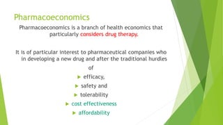 Pharmacoeconomics
Pharmacoeconomics is a branch of health economics that
particularly considers drug therapy.
It is of particular interest to pharmaceutical companies who
in developing a new drug and after the traditional hurdles
of
 efficacy,
 safety and
 tolerability
 cost effectiveness
 affordability
 