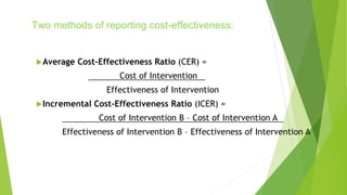 Two methods of reporting cost-effectiveness:
Average Cost-Effectiveness Ratio (CER) =
Cost of Intervention
Effectiveness of Intervention
Incremental Cost-Effectiveness Ratio (ICER) =
Cost of Intervention B – Cost of Intervention A
Effectiveness of Intervention B – Effectiveness of Intervention A
 