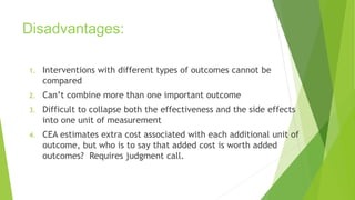 Disadvantages:
1. Interventions with different types of outcomes cannot be
compared
2. Can’t combine more than one important outcome
3. Difficult to collapse both the effectiveness and the side effects
into one unit of measurement
4. CEA estimates extra cost associated with each additional unit of
outcome, but who is to say that added cost is worth added
outcomes? Requires judgment call.
 