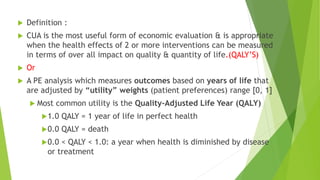  Definition :
 CUA is the most useful form of economic evaluation & is appropriate
when the health effects of 2 or more interventions can be measured
in terms of over all impact on quality & quantity of life.(QALY’S)
 Or
 A PE analysis which measures outcomes based on years of life that
are adjusted by “utility” weights (patient preferences) range [0, 1]
 Most common utility is the Quality-Adjusted Life Year (QALY)
1.0 QALY = 1 year of life in perfect health
0.0 QALY = death
0.0 < QALY < 1.0: a year when health is diminished by disease
or treatment
 