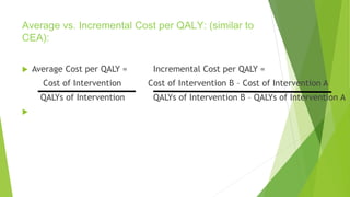 Average vs. Incremental Cost per QALY: (similar to
CEA):
 Average Cost per QALY = Incremental Cost per QALY =
Cost of Intervention Cost of Intervention B – Cost of Intervention A
QALYs of Intervention QALYs of Intervention B – QALYs of Intervention A

 