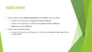 Applications
 CUA is useful when utility adjustments are needed, such as when:
 Length of life (quantity) and quality of life are different
 Length of life (quantity) is unaffected and quality of life is different
 Outcomes are very different
 CUA is not warranted when:
 Number of life years saved (quantity) is different but quality of each year of life
is very similar
 