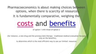 Pharmacoeconomics is about making choices between
options, when there is scarcity of resources.
It is fundamentally comparative, weighing the
costs and benefits
of option 1 with those of option 2
(for instance, a new drug and the previous best therapy - traditional medical evaluation focused
only on the benefits),
to determine which is the most efficient way to use our limited resources
 