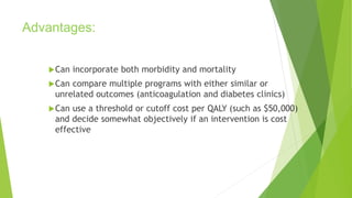 Advantages:
Can incorporate both morbidity and mortality
Can compare multiple programs with either similar or
unrelated outcomes (anticoagulation and diabetes clinics)
Can use a threshold or cutoff cost per QALY (such as $50,000)
and decide somewhat objectively if an intervention is cost
effective
 