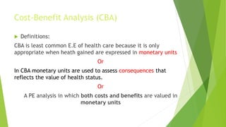 Cost-Benefit Analysis (CBA)
 Definitions:
CBA is least common E.E of health care because it is only
appropriate when heath gained are expressed in monetary units
Or
In CBA monetary units are used to assess consequences that
reflects the value of health status.
Or
A PE analysis in which both costs and benefits are valued in
monetary units
 