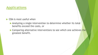 Applications
 CBA is most useful when
 Analyzing a single intervention to determine whether its total
benefits exceed the costs, or
 Comparing alternative interventions to see which one achieves the
greatest benefit.
 