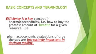 BASIC CONCEPTS AND TERMINOLOGY
Efficiency is a key concept in
pharmacoeconomics, i.e. how to buy the
greatest amount of benefit for a given
resource use.
pharmacoeconomic evaluations of drug
therapy are increasingly important in
decision making.
 