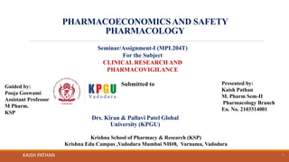 PHARMACOECONOMICSAND SAFETY
PHARMACOLOGY
KAISH PATHAN 1
Seminar/Assignment-I (MPL204T)
For the Subject
CLINICAL RESEARCH AND
PHARMACOVIGILANCE
Submitted to
Drs. Kiran & Pallavi Patel Global
University (KPGU)
Guided by:
Pooja Goswami
Assistant Professor
M Pharm.
KSP
Presented by:
Kaish Pathan
M. Pharm Sem-II
Pharmacology Branch
En. No. 2103314001
Krishna School of Pharmacy & Research (KSP)
Krishna Edu Campus ,Vadodara Mumbai NH#8, Varnama, Vadodara
 