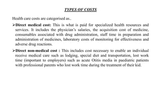 TYPES OF COSTS
Health care costs are categorised as..
Direct medical cost: This is what is paid for specialized health resources and
services. It includes the physician’s salaries, the acquisition cost of medicine,
consumables associated with drug administration, staff time in preparation and
administration of medicines, laboratory costs of monitoring for effectiveness and
adverse drug reactions.
Direct non-medical cost : This includes cost necessary to enable an individual
receive medical care such as lodging, special diet and transportation, lost work
time (important to employers) such as acute Otitis media in paediatric patients
with professional parents who lost work time during the treatment of their kid.
 