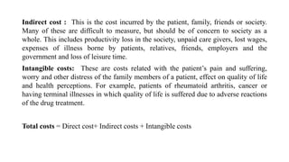 Indirect cost : This is the cost incurred by the patient, family, friends or society.
Many of these are difficult to measure, but should be of concern to society as a
whole. This includes productivity loss in the society, unpaid care givers, lost wages,
expenses of illness borne by patients, relatives, friends, employers and the
government and loss of leisure time.
Intangible costs: These are costs related with the patient’s pain and suffering,
worry and other distress of the family members of a patient, effect on quality of life
and health perceptions. For example, patients of rheumatoid arthritis, cancer or
having terminal illnesses in which quality of life is suffered due to adverse reactions
of the drug treatment.
Total costs = Direct cost+ Indirect costs + Intangible costs
 