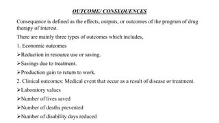 OUTCOME/ CONSEQUENCES
Consequence is defined as the effects, outputs, or outcomes of the program of drug
therapy of interest.
There are mainly three types of outcomes which includes,
1. Economic outcomes
Reduction in resource use or saving.
Savings due to treatment.
Production gain to return to work.
2. Clinical outcomes: Medical event that occur as a result of disease or treatment.
Laboratory values
Number of lives saved
Number of deaths prevented
Number of disability days reduced
 