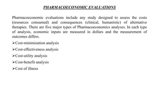 PHARMACOECONOMIC EVALUATIONS
Pharmacoeconomic evaluations include any study designed to assess the costs
(resources consumed) and consequences (clinical, humanistic) of alternative
therapies. There are five major types of Pharmacoeconomics analyses. In each type
of analysis, economic inputs are measured in dollars and the measurement of
outcomes differs.
Cost-minimization analysis
Cost-effectiveness analysis
Cost-utility analysis
Cost-benefit analysis
Cost of illness
 