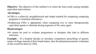 Objective: The objective of this method is to select the least costly among multiple
equivalent interventions.
Advantages:
CMA is a relatively straightforward and simple method for comparing competing
programs or treatment alternatives.
Employing CMA is appropriate when comparing two or more therapeutically
equivalent agents or alternate dosing regimens of the same agent.
Disadvantages:
It cannot be used to evaluate programmes or therapies that lead to different
outcomes.
Example: - If a hospital decides to introduce compulsory prescribing of generic
names of drugs instead of their brand names, then the pharmacoeconomic evaluation
of this would be done by CMA.
 