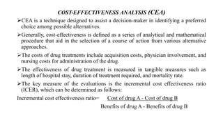 COST-EFFECTIVENESS ANALYSIS (CEA)
CEA is a technique designed to assist a decision-maker in identifying a preferred
choice among possible alternatives.
Generally, cost-effectiveness is defined as a series of analytical and mathematical
procedure that aid in the selection of a course of action from various alternative
approaches.
The costs of drug treatments include acquisition costs, physician involvement, and
nursing costs for administration of the drug.
The effectiveness of drug treatment is measured in tangible measures such as
length of hospital stay, duration of treatment required, and mortality rate.
The key measure of the evaluations is the incremental cost effectiveness ratio
(ICER), which can be determined as follows:
Incremental cost effectiveness ratio= Cost of drug A - Cost of drug B
Benefits of drug A - Benefits of drug B
 